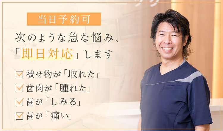 当日予約可 次のような急な悩み、「即日対応」します 被せ物が「取れた」・歯肉が「腫れた」・歯が「しみる」・歯が「痛い」